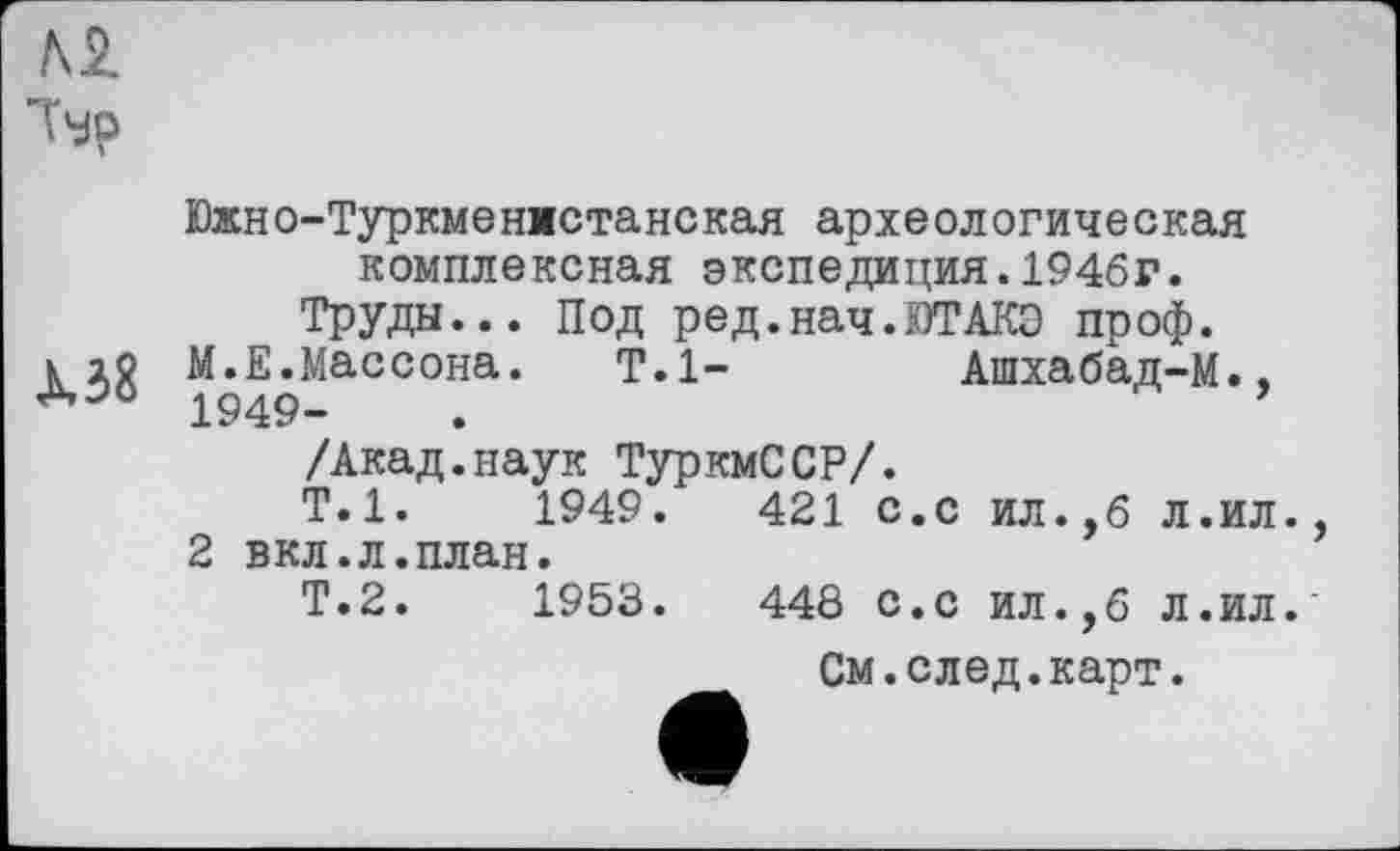 ﻿м
Ър
Южно-Туркменистанская археологическая комплексная экспедиция.1946г. Труды... Под ред.нач.ЮТАКЭ проф.
к io М.Е.Массона. Т.1-	Ашхабад-М.,
1949-	.	’
/Акад.наук ТуркмССР/.
Т.1.	1949.	421 с.с ил.,б л.ил.
2 вкл.л.план.
Т.2.	1953.	448 С.с ил.,б Л.ил.
См.след.карт.